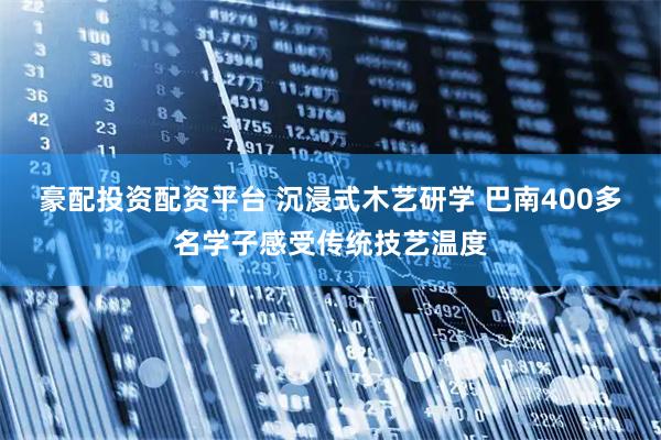 豪配投资配资平台 沉浸式木艺研学 巴南400多名学子感受传统技艺温度